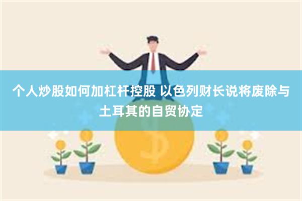 个人炒股如何加杠杆控股 以色列财长说将废除与土耳其的自贸协定