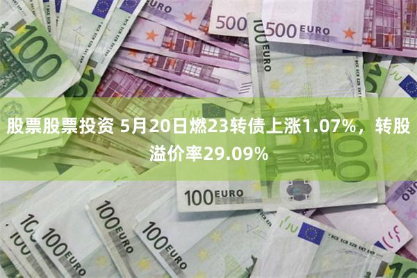 股票股票投资 5月20日燃23转债上涨1.07%，转股溢价率29.09%