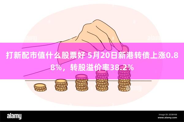 打新配市值什么股票好 5月20日新港转债上涨0.88%，转股溢价率38.2%