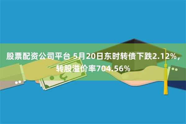 股票配资公司平台 5月20日东时转债下跌2.12%，转股溢价率704.56%