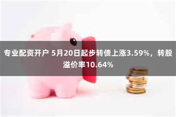 专业配资开户 5月20日起步转债上涨3.59%，转股溢价率10.64%