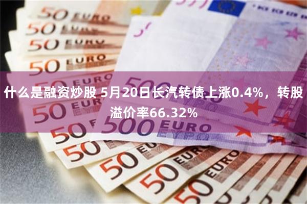 什么是融资炒股 5月20日长汽转债上涨0.4%，转股溢价率66.32%