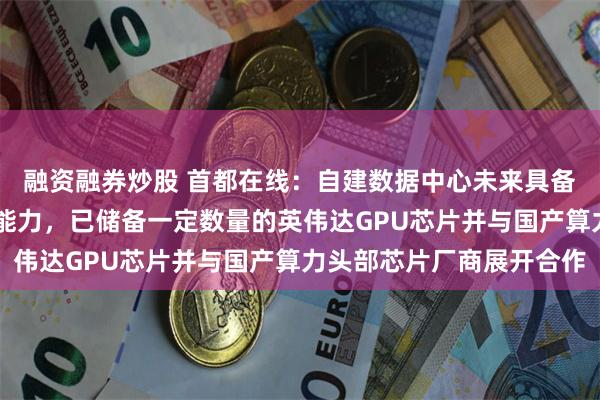 融资融券炒股 首都在线：自建数据中心未来具备支持超过5万P算力的能力，已储备一定数量的英伟达GPU芯片并与国产算力头部芯片厂商展开合作