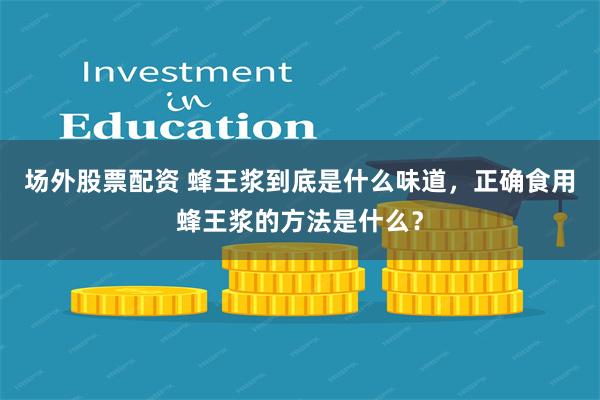 场外股票配资 蜂王浆到底是什么味道，正确食用蜂王浆的方法是什么？