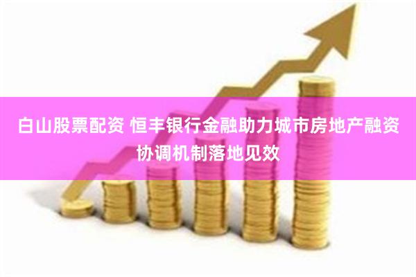 白山股票配资 恒丰银行金融助力城市房地产融资协调机制落地见效