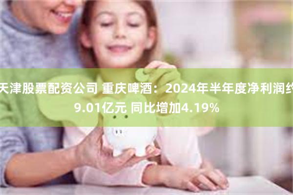 天津股票配资公司 重庆啤酒：2024年半年度净利润约9.01亿元 同比增加4.19%