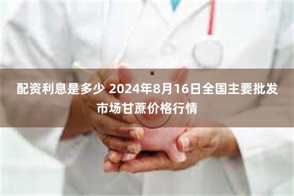 配资利息是多少 2024年8月16日全国主要批发市场甘蔗价格行情