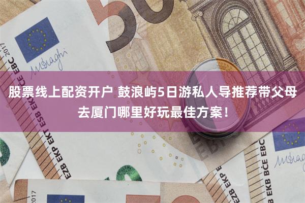 股票线上配资开户 鼓浪屿5日游私人导推荐带父母去厦门哪里好玩最佳方案！