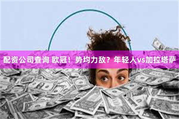 配资公司查询 欧冠！势均力敌？年轻人vs加拉塔萨