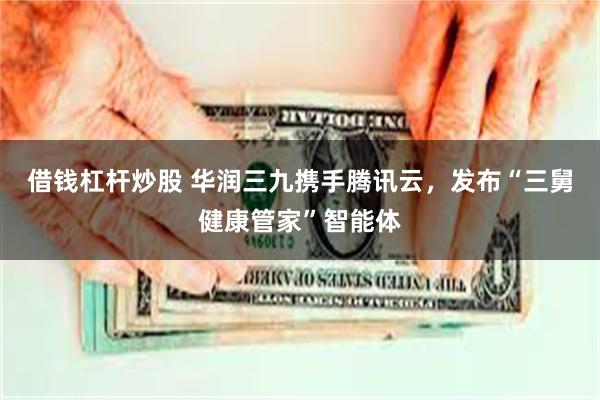 借钱杠杆炒股 华润三九携手腾讯云，发布“三舅健康管家”智能体