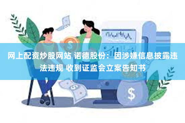 网上配资炒股网站 诺德股份：因涉嫌信息披露违法违规 收到证监会立案告知书