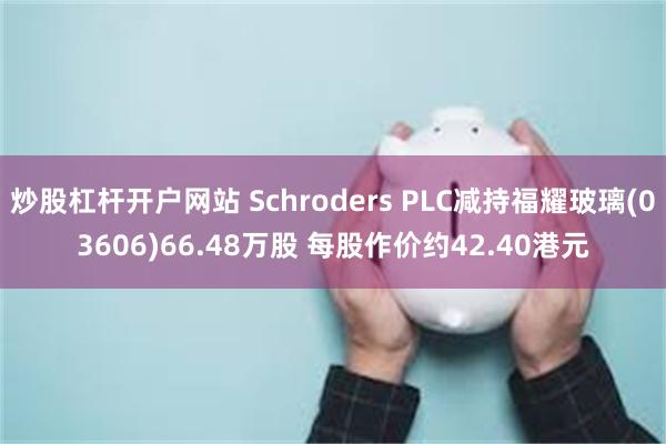 炒股杠杆开户网站 Schroders PLC减持福耀玻璃(03606)66.48万股 每股作价约42.40港元