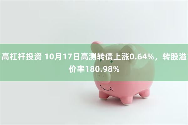 高杠杆投资 10月17日高测转债上涨0.64%，转股溢价率180.98%