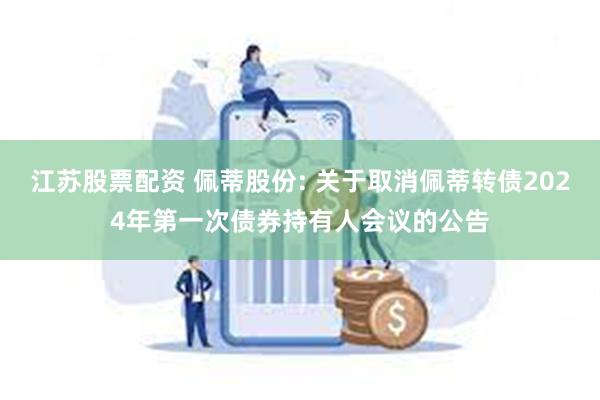 江苏股票配资 佩蒂股份: 关于取消佩蒂转债2024年第一次债券持有人会议的公告