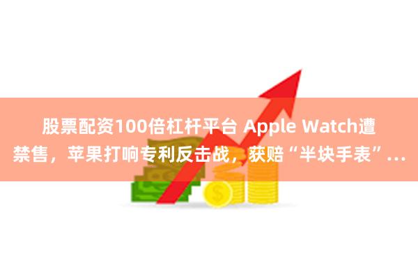 股票配资100倍杠杆平台 Apple Watch遭禁售，苹果打响专利反击战，获赔“半块手表”…