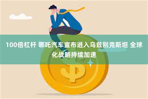 100倍杠杆 哪吒汽车宣布进入乌兹别克斯坦 全球化战略持续加速