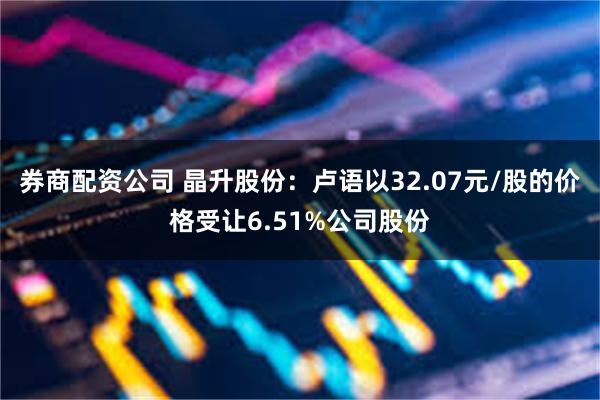 券商配资公司 晶升股份：卢语以32.07元/股的价格受让6.51%公司股份