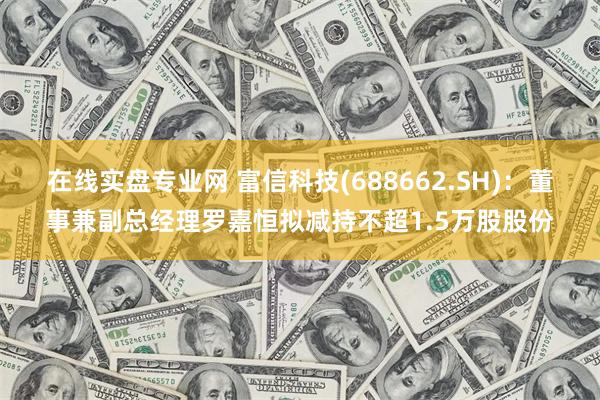 在线实盘专业网 富信科技(688662.SH)：董事兼副总经理罗嘉恒拟减持不超1.5万股股份