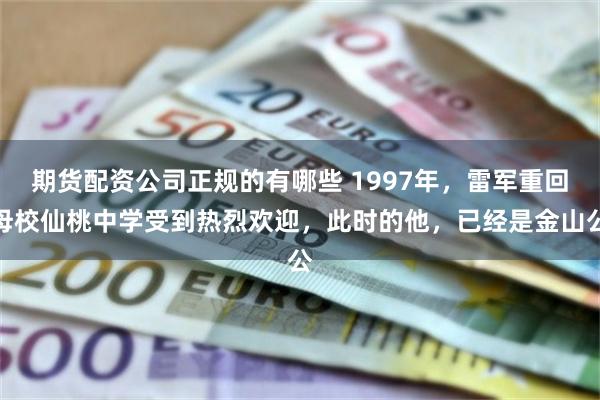 期货配资公司正规的有哪些 1997年，雷军重回母校仙桃中学受到热烈欢迎，此时的他，已经是金山公