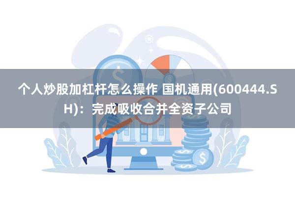 个人炒股加杠杆怎么操作 国机通用(600444.SH)：完成吸收合并全资子公司