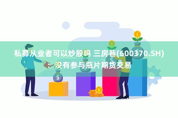 私募从业者可以炒股吗 三房巷(600370.SH)：没有参与瓶片期货交易