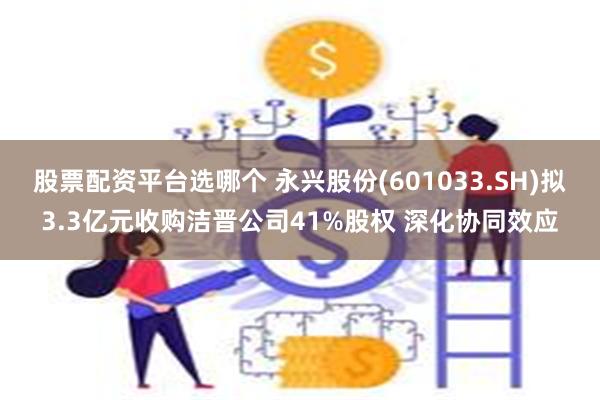 股票配资平台选哪个 永兴股份(601033.SH)拟3.3亿元收购洁晋公司41%股权 深化协同效应