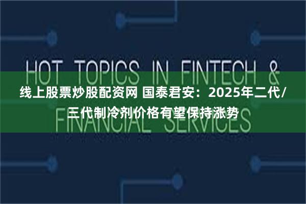 线上股票炒股配资网 国泰君安：2025年二代/三代制冷剂价格有望保持涨势