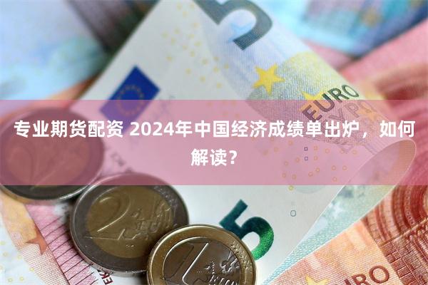 专业期货配资 2024年中国经济成绩单出炉，如何解读？